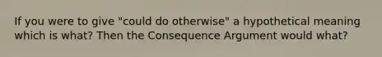 If you were to give "could do otherwise" a hypothetical meaning which is what? Then the Consequence Argument would what?