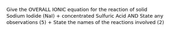 Give the OVERALL IONIC equation for the reaction of solid Sodium Iodide (NaI) + concentrated Sulfuric Acid AND State any observations (5) + State the names of the reactions involved (2)