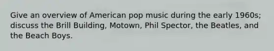 Give an overview of American pop music during the early 1960s; discuss the Brill Building, Motown, Phil Spector, the Beatles, and the Beach Boys.