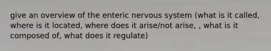 give an overview of the enteric nervous system (what is it called, where is it located, where does it arise/not arise, , what is it composed of, what does it regulate)