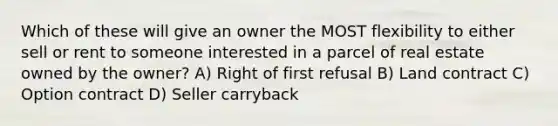 Which of these will give an owner the MOST flexibility to either sell or rent to someone interested in a parcel of real estate owned by the owner? A) Right of first refusal B) Land contract C) Option contract D) Seller carryback