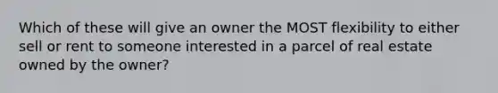 Which of these will give an owner the MOST flexibility to either sell or rent to someone interested in a parcel of real estate owned by the owner?