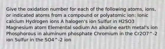 Give the oxidation number for each of the following atoms, ions, or indicated atoms from a compound or polyatomic ion: Ionic calcium Hydrogen ions A halogen's ion Sulfur in H2SO3 Magnesium atom Elemental sodium An alkaline earth metal's ion Phosphorous in aluminum phosphate Chromium in the Cr2O7^-2 ion Sulfur in the SO4^-2 ion