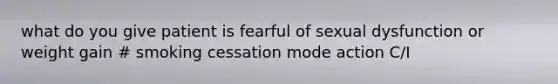 what do you give patient is fearful of sexual dysfunction or weight gain # smoking cessation mode action C/I