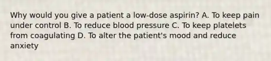 Why would you give a patient a low-dose aspirin? A. To keep pain under control B. To reduce blood pressure C. To keep platelets from coagulating D. To alter the patient's mood and reduce anxiety