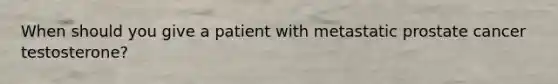When should you give a patient with metastatic prostate cancer testosterone?