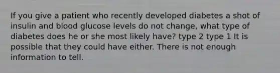 If you give a patient who recently developed diabetes a shot of insulin and blood glucose levels do not change, what type of diabetes does he or she most likely have? type 2 type 1 It is possible that they could have either. There is not enough information to tell.