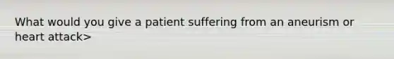 What would you give a patient suffering from an aneurism or heart attack>