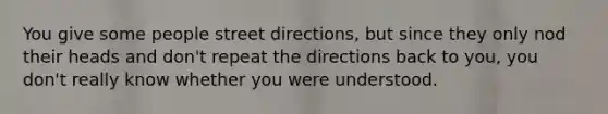 You give some people street directions, but since they only nod their heads and don't repeat the directions back to you, you don't really know whether you were understood.