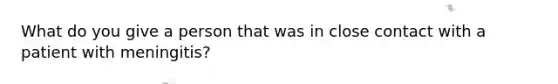 What do you give a person that was in close contact with a patient with meningitis?