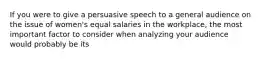 If you were to give a persuasive speech to a general audience on the issue of women's equal salaries in the workplace, the most important factor to consider when analyzing your audience would probably be its