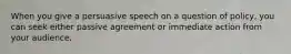 When you give a persuasive speech on a question of policy, you can seek either passive agreement or immediate action from your audience.