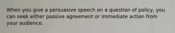 When you give a persuasive speech on a question of policy, you can seek either passive agreement or immediate action from your audience.