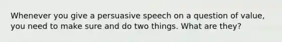 Whenever you give a persuasive speech on a question of value, you need to make sure and do two things. What are they?