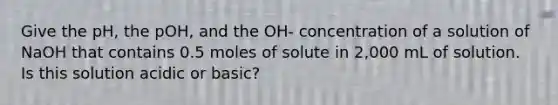 Give the pH, the pOH, and the OH- concentration of a solution of NaOH that contains 0.5 moles of solute in 2,000 mL of solution. Is this solution acidic or basic?