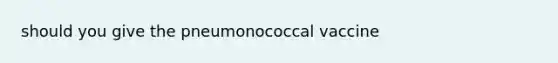 should you give the pneumonococcal vaccine