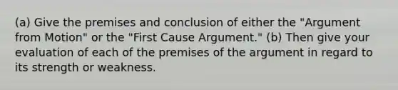 (a) Give the premises and conclusion of either the "Argument from Motion" or the "First Cause Argument." (b) Then give your evaluation of each of the premises of the argument in regard to its strength or weakness.