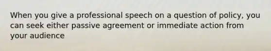 When you give a professional speech on a question of policy, you can seek either passive agreement or immediate action from your audience