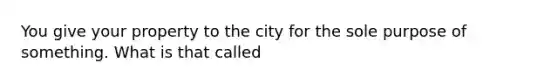 You give your property to the city for the sole purpose of something. What is that called