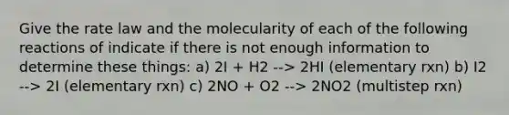 Give the rate law and the molecularity of each of the following reactions of indicate if there is not enough information to determine these things: a) 2I + H2 --> 2HI (elementary rxn) b) I2 --> 2I (elementary rxn) c) 2NO + O2 --> 2NO2 (multistep rxn)