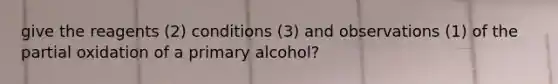 give the reagents (2) conditions (3) and observations (1) of the partial oxidation of a primary alcohol?