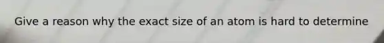 Give a reason why the exact size of an atom is hard to determine