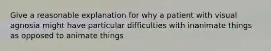 Give a reasonable explanation for why a patient with visual agnosia might have particular difficulties with inanimate things as opposed to animate things