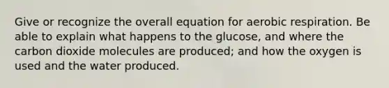 Give or recognize the overall equation for aerobic respiration. Be able to explain what happens to the glucose, and where the carbon dioxide molecules are produced; and how the oxygen is used and the water produced.