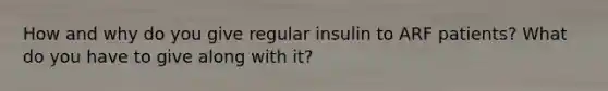 How and why do you give regular insulin to ARF patients? What do you have to give along with it?