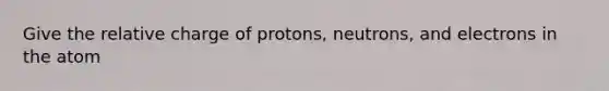 Give the relative charge of protons, neutrons, and electrons in the atom