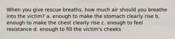 When you give rescue breaths, how much air should you breathe into the victim? a. enough to make the stomach clearly rise b. enough to make the chest clearly rise c. enough to feel resistance d. enough to fill the victim's cheeks