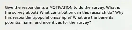 Give the respondents a MOTIVATION to do the survey. What is the survey about? What contribution can this research do? Why this respondent/population/sample? What are the benefits, potential harm, and incentives for the survey?