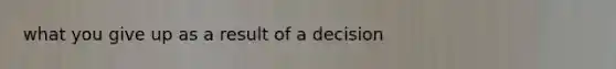 what you give up as a result of a decision