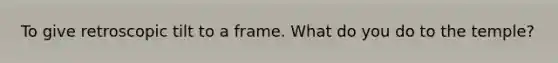 To give retroscopic tilt to a frame. What do you do to the temple?