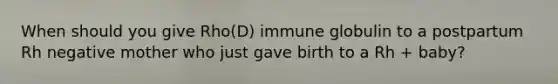 When should you give Rho(D) immune globulin to a postpartum Rh negative mother who just gave birth to a Rh + baby?