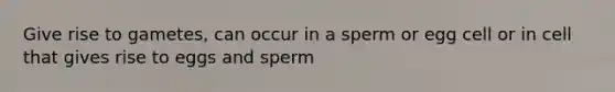 Give rise to gametes, can occur in a sperm or egg cell or in cell that gives rise to eggs and sperm