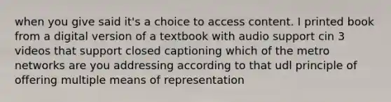 when you give said it's a choice to access content. I printed book from a digital version of a textbook with audio support cin 3 videos that support closed captioning which of the metro networks are you addressing according to that udl principle of offering multiple means of representation