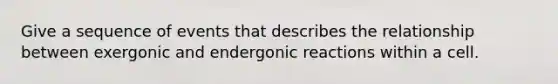 Give a sequence of events that describes the relationship between exergonic and endergonic reactions within a cell.