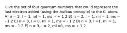 Give the set of four quantum numbers that could represent the last electron added (using the Aufbau principle) to the Cl atom. A) n = 3, l = 1, ml = 1, ms = + 1 2 B) n = 2, l = 1, ml = 1, ms = - 1 2 C) n = 3, l = 0, ml = 1, ms = - 1 2 D) n = 3, l =1, ml = 1, ms = - 1 2 E) n = 3, l = 2, ml =1, ms = + 1 2