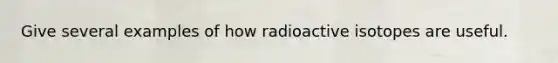 Give several examples of how radioactive isotopes are useful.