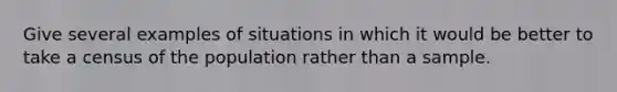 Give several examples of situations in which it would be better to take a census of the population rather than a sample.