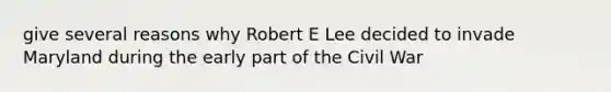 give several reasons why Robert E Lee decided to invade Maryland during the early part of the Civil War