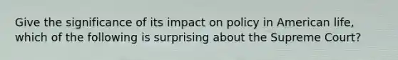 Give the significance of its impact on policy in American life, which of the following is surprising about the Supreme Court?
