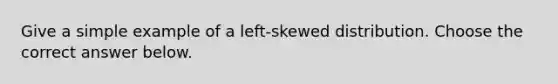 Give a simple example of a​ left-skewed distribution. Choose the correct answer below.