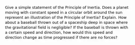 Give a simple statement of the Principle of Inertia. Does a planet moving with constant speed in a circular orbit around the sun represent an illustration of the Principle of Inertia? Explain. How about a baseball thrown out of a spaceship deep in space where the gravitational field is negligible? If the baseball is thrown with a certain speed and direction, how would this speed and direction change as time progressed if there are no forces?