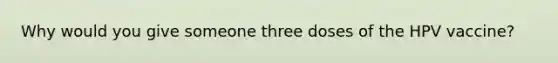 Why would you give someone three doses of the HPV vaccine?