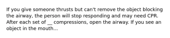 If you give someone thrusts but can't remove the object blocking the airway, the person will stop responding and may need CPR. After each set of __ compressions, open the airway. If you see an object in the mouth...