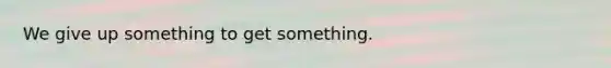 We give up something to get something.