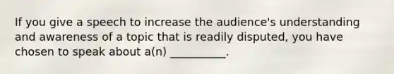 If you give a speech to increase the audience's understanding and awareness of a topic that is readily disputed, you have chosen to speak about a(n) __________.