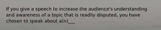 If you give a speech to increase the audience's understanding and awareness of a topic that is readily disputed, you have chosen to speak about a(n)___